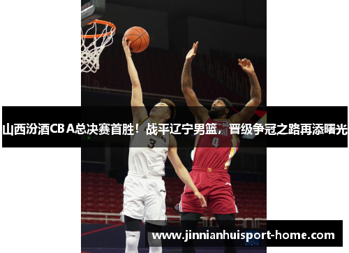 山西汾酒CBA总决赛首胜！战平辽宁男篮，晋级争冠之路再添曙光
